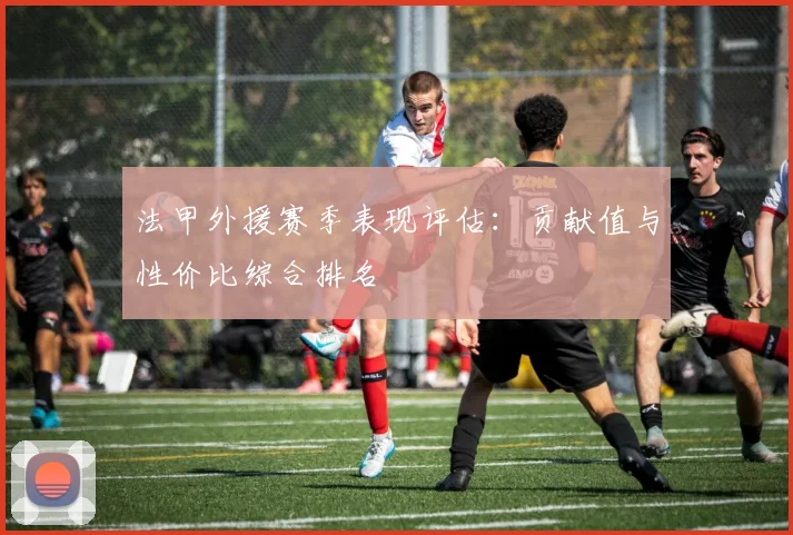 法甲外援赛季表现评估：贡献值与性价比综合排名