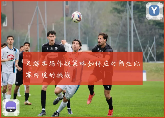 足球客场作战策略如何应对陌生比赛环境的挑战
